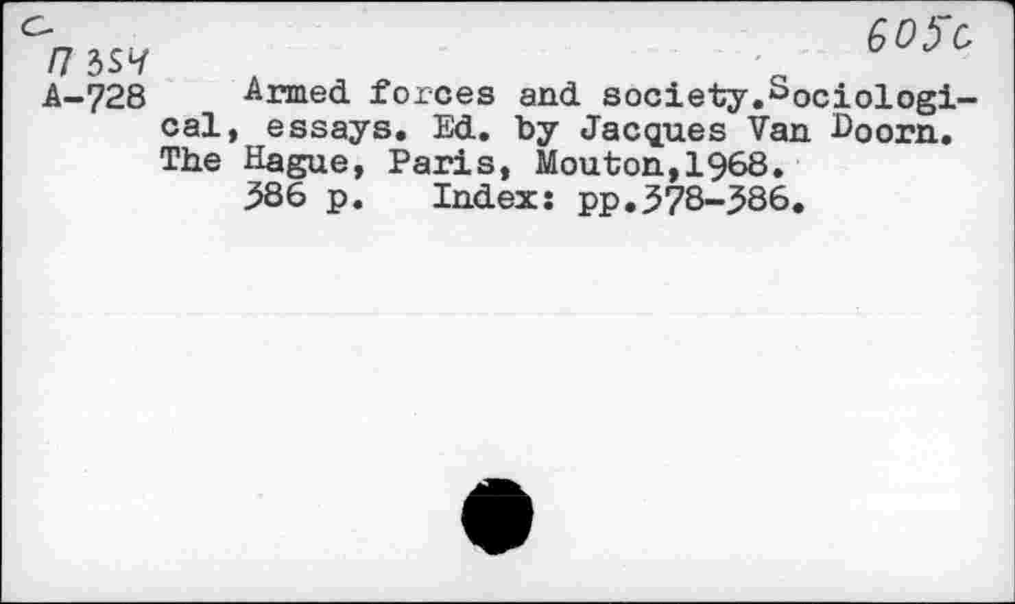 ﻿I7 6SH A-?28
GOfC,
Armed forces and society.Sociological, essays. Ed. by Jacques Van Doorn. The Hague, Paris, Mouton,!968.
586 p. Index: pp.578-586.